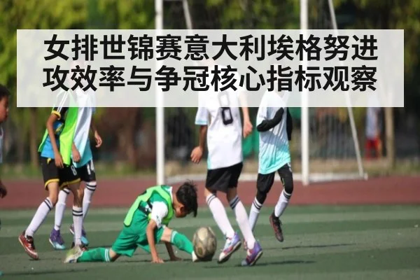 女排世锦赛意大利埃格努进攻效率与争冠核心指标观察