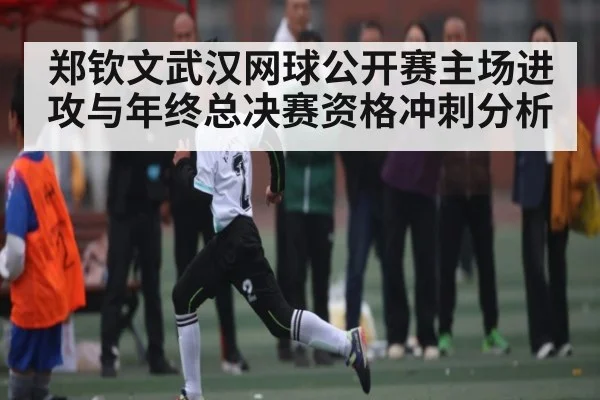 郑钦文武汉网球公开赛主场进攻与年终总决赛资格冲刺分析