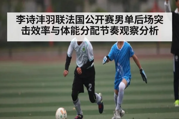 李诗沣羽联法国公开赛男单后场突击效率与体能分配节奏观察分析